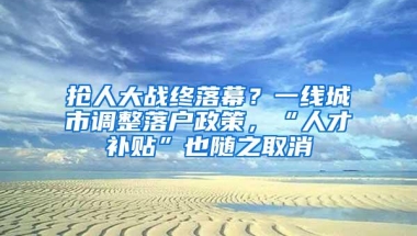抢人大战终落幕？一线城市调整落户政策，“人才补贴”也随之取消