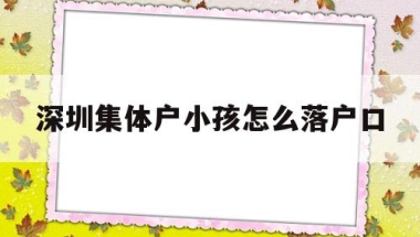 深圳集体户小孩怎么落户口(深圳集体户给小孩上户口怎么办)