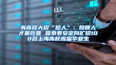 券商放大招“抢人”：投顾人才最吃香 国泰君安定向扩招100名上海高校应届毕业生