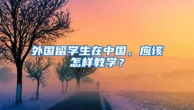 外国留学生在中国，应该怎样教学？