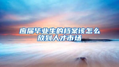 应届毕业生的档案该怎么放到人才市场
