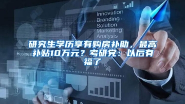 研究生学历享有购房补助，最高补贴10万元？考研党：以后有福了