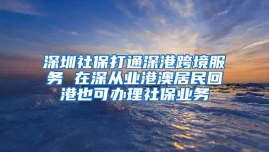 深圳社保打通深港跨境服务 在深从业港澳居民回港也可办理社保业务