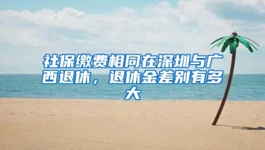 社保缴费相同在深圳与广西退休，退休金差别有多大