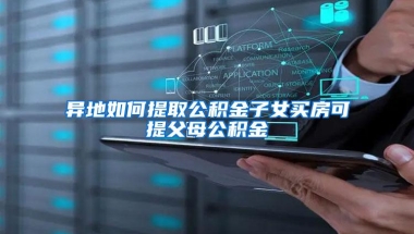 异地如何提取公积金子女买房可提父母公积金