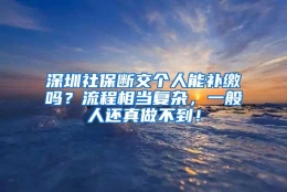 深圳社保断交个人能补缴吗？流程相当复杂，一般人还真做不到！