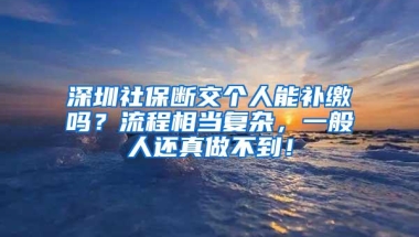 深圳社保断交个人能补缴吗？流程相当复杂，一般人还真做不到！