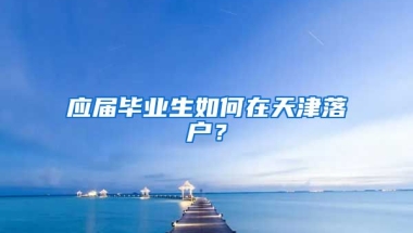 应届毕业生如何在天津落户？