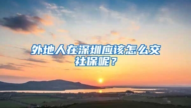 外地人在深圳应该怎么交社保呢？