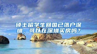 硕士留学生回国已落户深圳，可以在深圳买房吗？