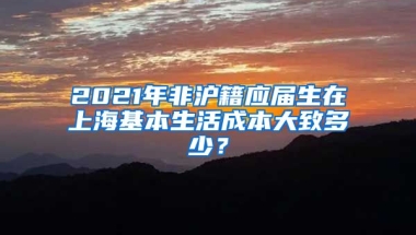 2021年非沪籍应届生在上海基本生活成本大致多少？