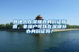 外地人在深圳办身份证指南，非深户可以在深圳补办身份证吗？