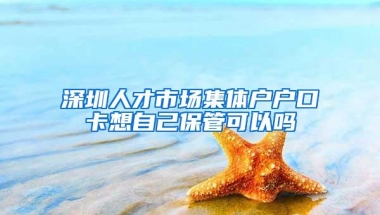 深圳人才市场集体户户口卡想自己保管可以吗