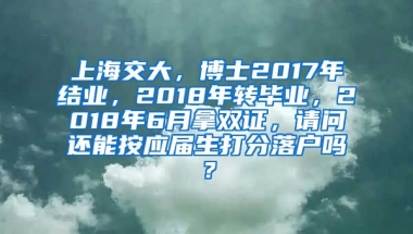 上海交大，博士2017年结业，2018年转毕业，2018年6月拿双证，请问还能按应届生打分落户吗？