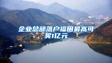 企业总部落户福田最高可奖1亿元