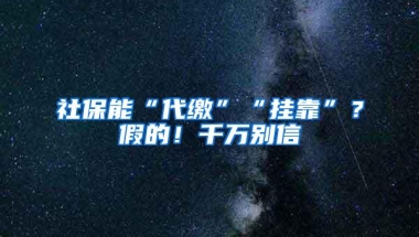 社保能“代缴”“挂靠”？假的！千万别信