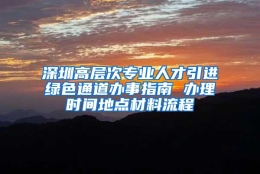 深圳高层次专业人才引进绿色通道办事指南 办理时间地点材料流程