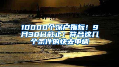 10000个深户指标！9月30日截止！符合这几个条件的快去申请