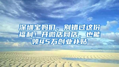 深圳宝妈们，别错过这份福利！开微店网店，也能领45万创业补贴