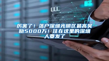 厉害了！落户深圳光明区最高奖励5000万！住在这里的深圳人要发了