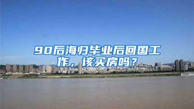 90后海归毕业后回国工作，该买房吗？