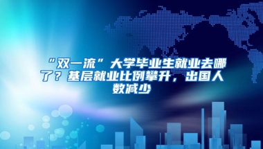 “双一流”大学毕业生就业去哪了？基层就业比例攀升，出国人数减少