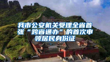 我市公安机关受理全省首张“跨省通办”的首次申领居民身份证