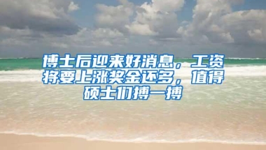 博士后迎来好消息，工资将要上涨奖金还多，值得硕士们搏一搏