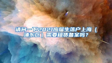 请问一下2021应届生落户上海（浦东区）需要租赁备案吗？