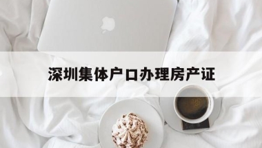 深圳集体户口办理房产证(深圳集体户口本首页在哪里拿)
