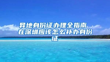 异地身份证办理全指南 在深圳应该怎么补办身份证