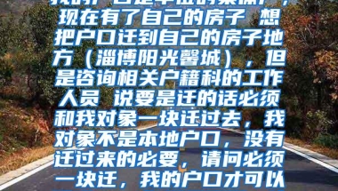 集体户口转个人户口问题我的户口是单位的集体户，现在有了自己的房子 想把户口迁到自己的房子地方（淄博阳光馨城），但是咨询相关户籍科的工作人员 说要是迁的话必须和我对象一块迁过去，我对象不是本地户口，没有迁过来的必要，请问必须一块迁，我的户口才可以迁吗？  如果不需要一块迁就可以，我该怎么做？