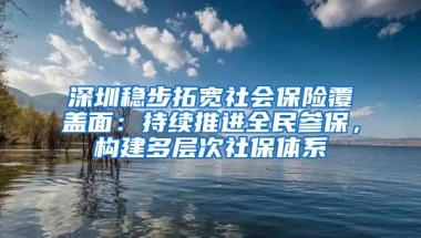 深圳稳步拓宽社会保险覆盖面：持续推进全民参保，构建多层次社保体系