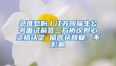 急难愁盼丨江苏应届生公考面试前签三方协议担心资格认定 留言获回复：不影响