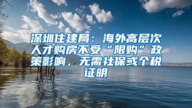 深圳住建局：海外高层次人才购房不受“限购”政策影响，无需社保或个税证明