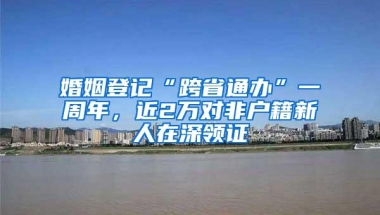婚姻登记“跨省通办”一周年，近2万对非户籍新人在深领证