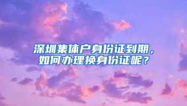 深圳集体户身份证到期，如何办理换身份证呢？