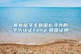 最新留学生回国必须办的学历认证&回国证明