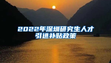 2022年深圳研究生人才引进补贴政策