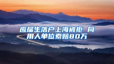 应届生落户上海被拒 向用人单位索赔80万