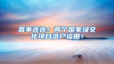 喜事连连！两个国家级文化项目落户福田！