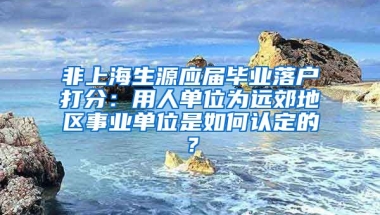 非上海生源应届毕业落户打分：用人单位为远郊地区事业单位是如何认定的？