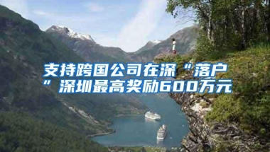 支持跨国公司在深“落户”深圳最高奖励600万元