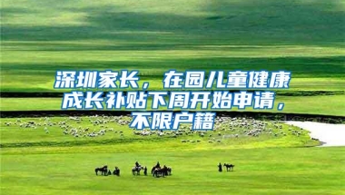 深圳家长，在园儿童健康成长补贴下周开始申请，不限户籍