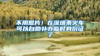 不用照片！在深圳乘火车可以自助补办临时身份证了