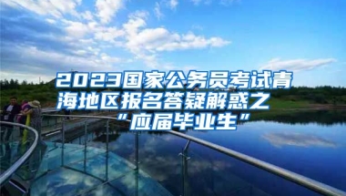 2023国家公务员考试青海地区报名答疑解惑之“应届毕业生”