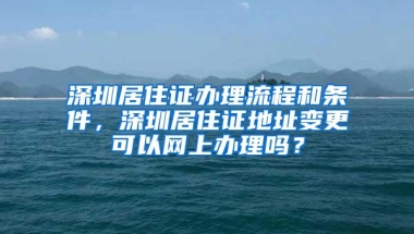 深圳居住证办理流程和条件，深圳居住证地址变更可以网上办理吗？
