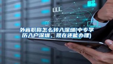 外省职称怎么转入深圳(中专学历入户深圳，现在还能办理)