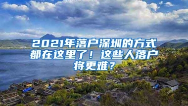 2021年落户深圳的方式都在这里了！这些人落户将更难？