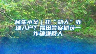 民生小案｜托“熟人”办理入户？福田警察抓获一诈骗嫌疑人